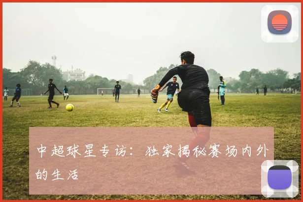中超球星专访：独家揭秘赛场内外的生活