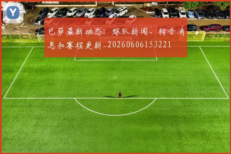 巴萨最新动态：球队新闻、转会消息和赛程更新_20260606153221