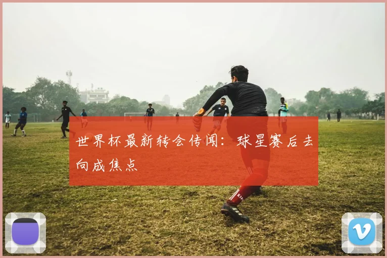 世界杯最新转会传闻：球星赛后去向成焦点