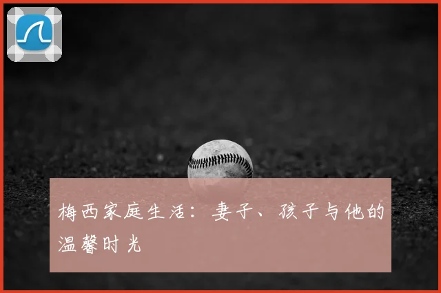 梅西家庭生活：妻子、孩子与他的温馨时光