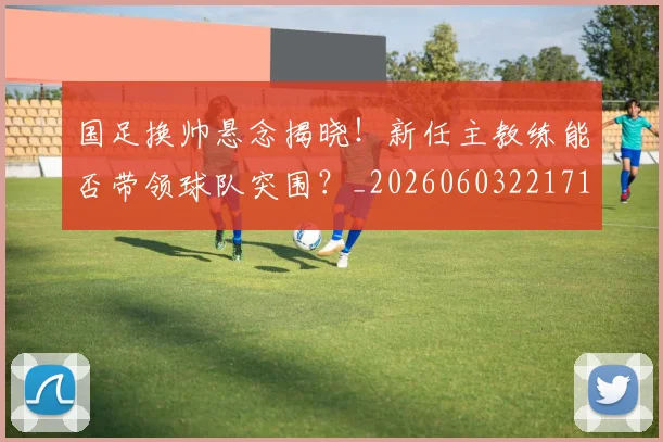 国足换帅悬念揭晓!新任主教练能否带领球队突围?_20260603221718