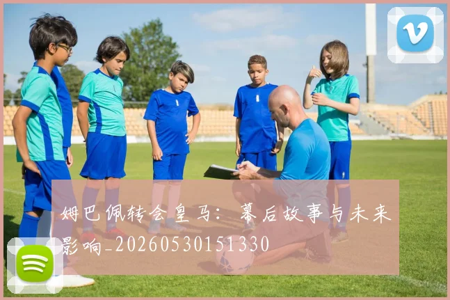 姆巴佩转会皇马：幕后故事与未来影响_20260530151330