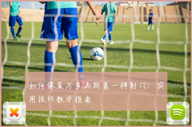 如何像莱万多夫斯基一样射门:实用技巧教学指南