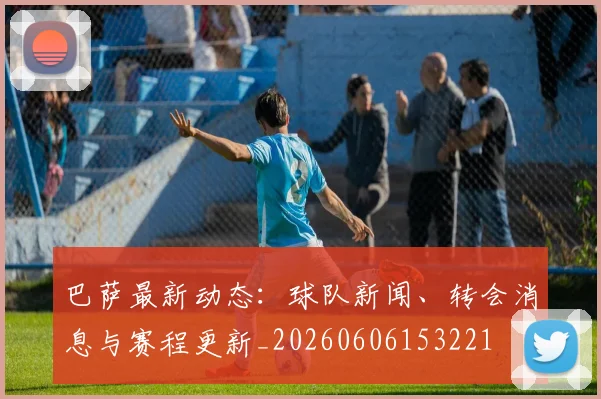巴萨最新动态：球队新闻、转会消息与赛程更新_20260606153221