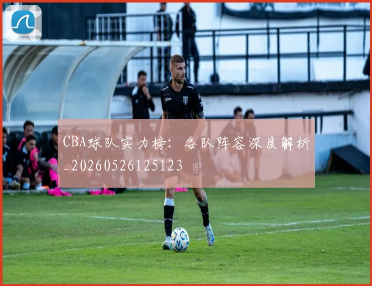 CBA球队实力榜：各队阵容深度解析_20260526125123