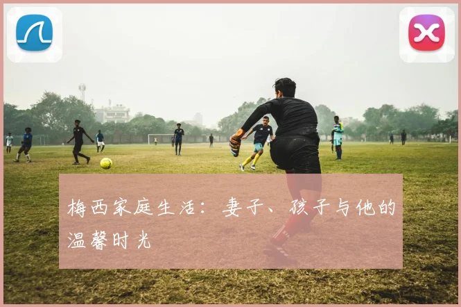 梅西家庭生活：妻子、孩子与他的温馨时光