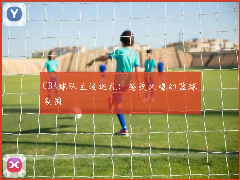 CBA球队主场巡礼：感受火爆的篮球氛围