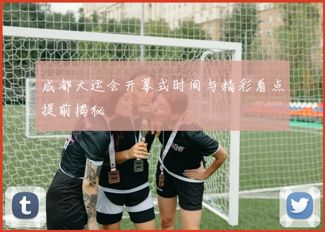 成都大运会开幕式时间与精彩看点提前揭秘