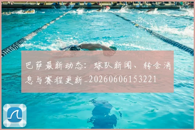 巴萨最新动态:球队新闻、转会消息与赛程更新_20260606153221