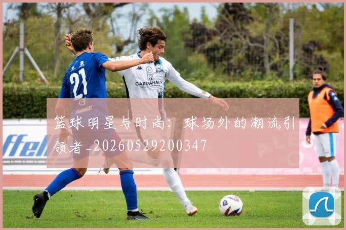篮球明星与时尚：球场外的潮流引领者_20260529200347