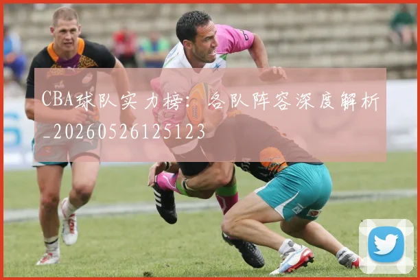 CBA球队实力榜：各队阵容深度解析_20260526125123