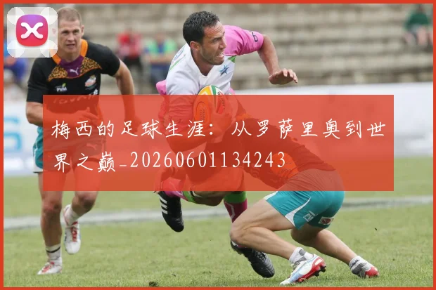 梅西的足球生涯：从罗萨里奥到世界之巅_20260601134243
