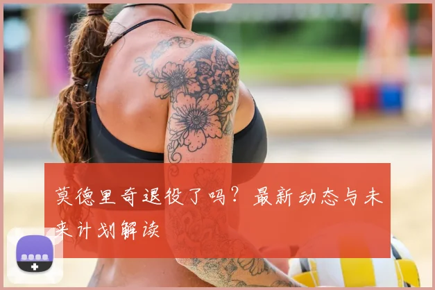 莫德里奇退役了吗?最新动态与未来计划解读