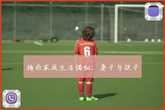 梅西家庭生活揭秘：妻子与孩子