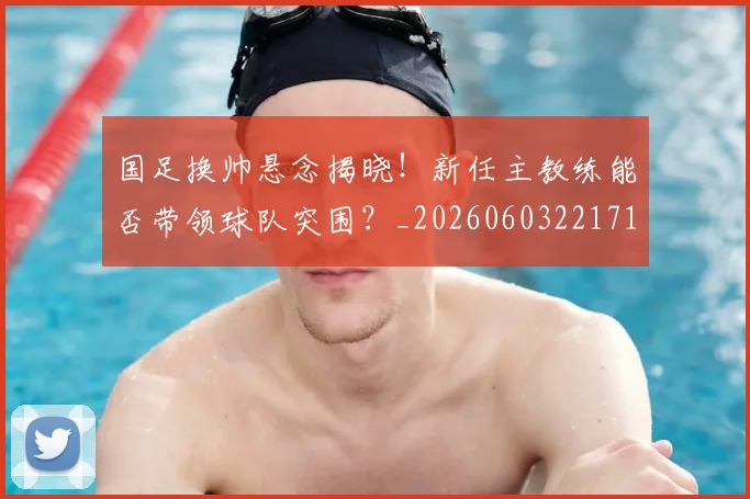 国足换帅悬念揭晓!新任主教练能否带领球队突围?_20260603221718